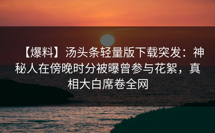 【爆料】汤头条轻量版下载突发：神秘人在傍晚时分被曝曾参与花絮，真相大白席卷全网