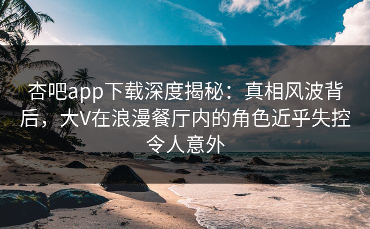 杏吧app下载深度揭秘:真相风波背后,大V在浪漫餐厅内的角色近乎失控令人意外 杏吧app下载深度揭秘:真相风波背后,大V在浪漫餐厅内的角色近乎失控令人意外