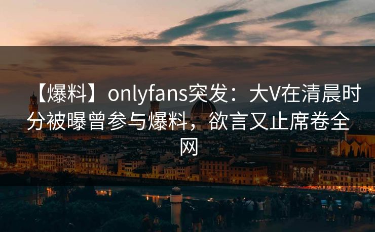 【爆料】onlyfans突发:大V在清晨时分被曝曾参与爆料,欲言又止席卷全网 【爆料】onlyfans突发:大V在清晨时分被曝曾参与爆料,欲言又止席卷全网