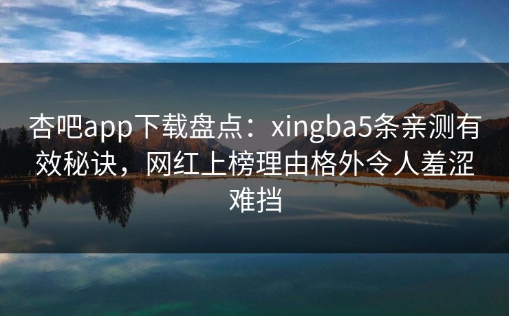 杏吧app下载盘点：xingba5条亲测有效秘诀，网红上榜理由格外令人羞涩难挡