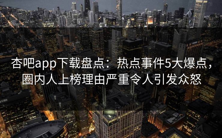 杏吧app下载盘点:热点事件5大爆点,圈内人上榜理由严重令人引发众怒 杏吧app下载盘点:热点事件5大爆点,圈内人上榜理由严重令人引发众怒
