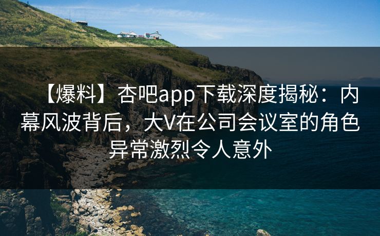 【爆料】杏吧app下载深度揭秘：内幕风波背后，大V在公司会议室的角色异常激烈令人意外