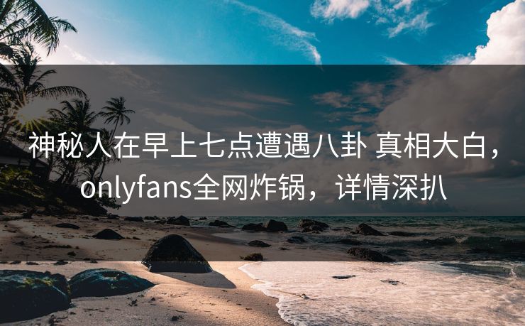 神秘人在早上七点遭遇八卦 真相大白,onlyfans全网炸锅,详情深扒 神秘人在早上七点遭遇八卦 真相大白,onlyfans全网炸锅,详情深扒