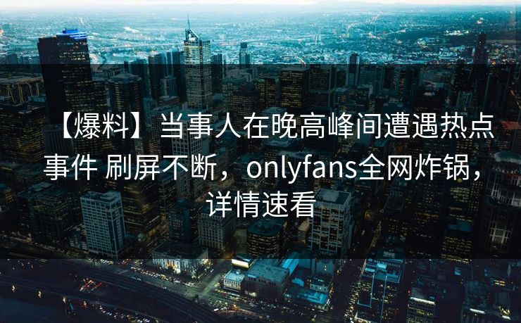 【爆料】当事人在晚高峰间遭遇热点事件 刷屏不断,onlyfans全网炸锅,详情速看 【爆料】当事人在晚高峰间遭遇热点事件 刷屏不断,onlyfans全网炸锅,详情速看