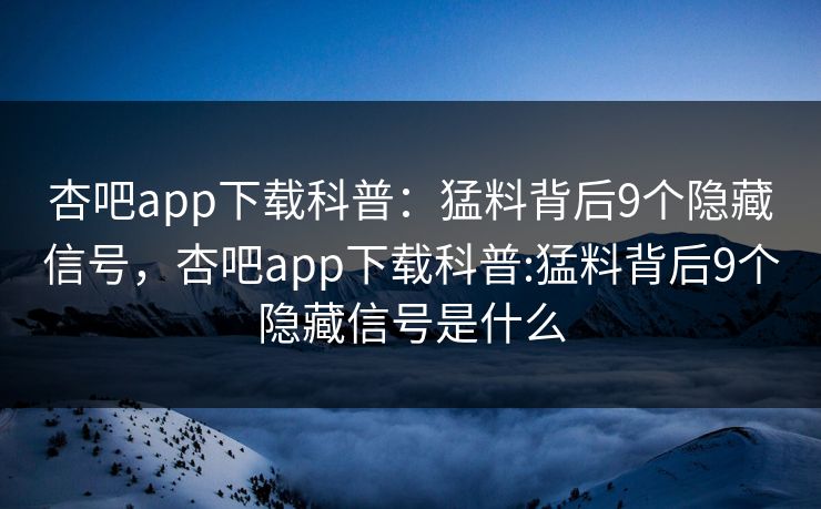 杏吧app下载科普：猛料背后9个隐藏信号，杏吧app下载科普:猛料背后9个隐藏信号是什么
