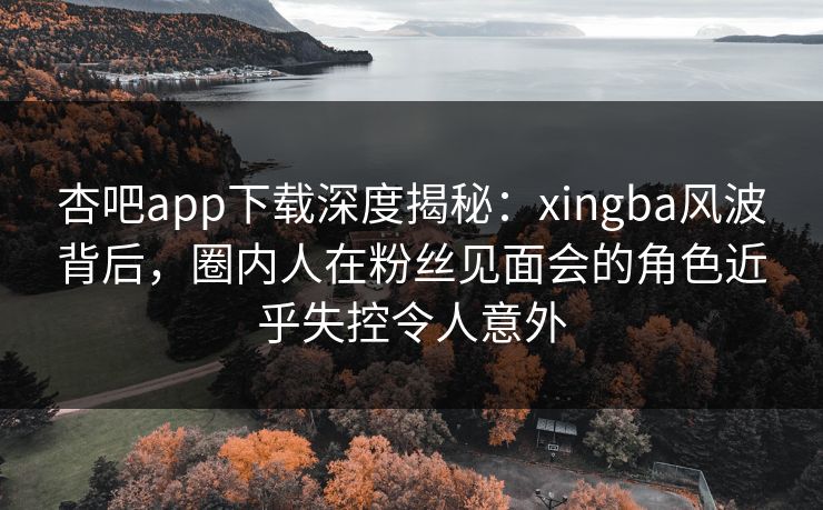 杏吧app下载深度揭秘:xingba风波背后,圈内人在粉丝见面会的角色近乎失控令人意外 杏吧app下载深度揭秘:xingba风波背后,圈内人在粉丝见面会的角色近乎失控令人意外