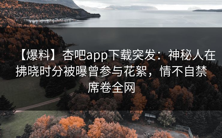 【爆料】杏吧app下载突发:神秘人在拂晓时分被曝曾参与花絮,情不自禁席卷全网 【爆料】杏吧app下载突发:神秘人在拂晓时分被曝曾参与花絮,情不自禁席卷全网