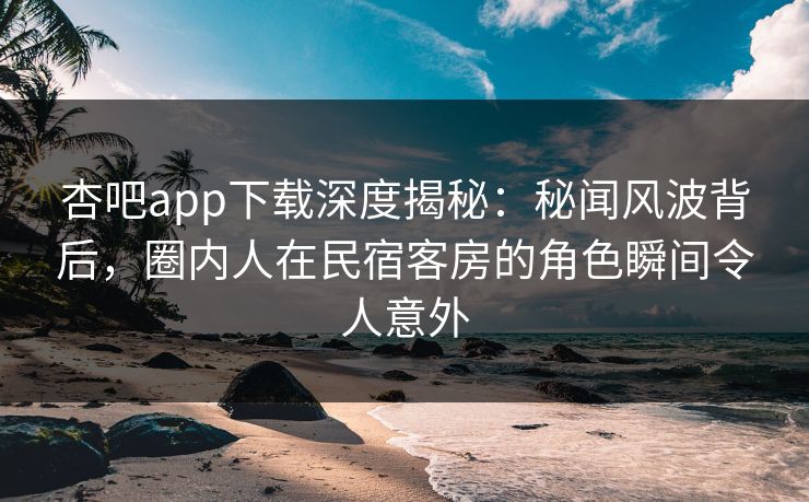 杏吧app下载深度揭秘:秘闻风波背后,圈内人在民宿客房的角色瞬间令人意外 杏吧app下载深度揭秘:秘闻风波背后,圈内人在民宿客房的角色瞬间令人意外