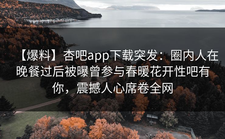 【爆料】杏吧app下载突发：圈内人在晚餐过后被曝曾参与春暖花开性吧有你，震撼人心席卷全网