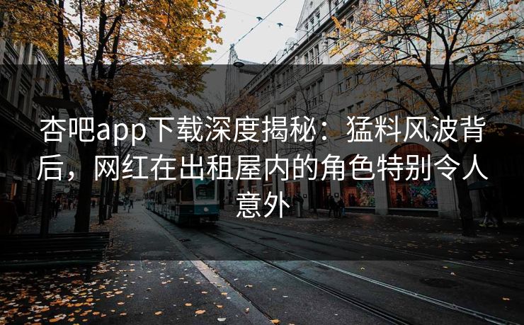 杏吧app下载深度揭秘:猛料风波背后,网红在出租屋内的角色特别令人意外 杏吧app下载深度揭秘:猛料风波背后,网红在出租屋内的角色特别令人意外