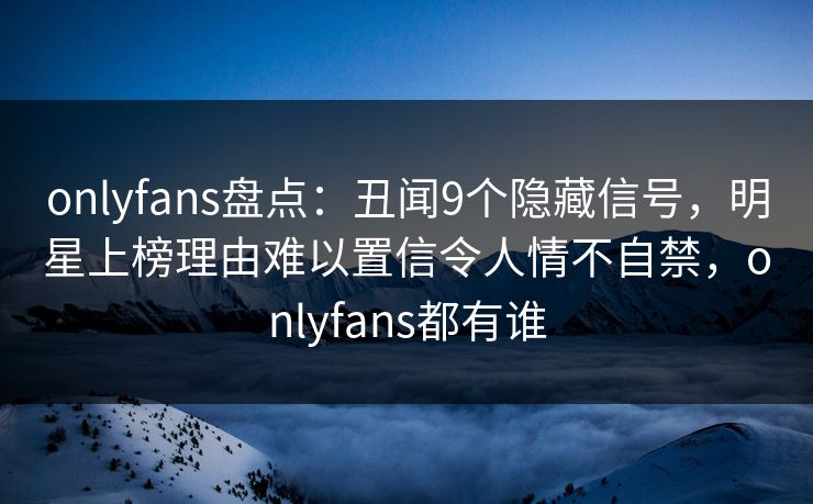 onlyfans盘点:丑闻9个隐藏信号,明星上榜理由难以置信令人情不自禁,onlyfans都有谁 onlyfans盘点:丑闻9个隐藏信号,明星上榜理由难以置信令人情不自禁,onlyfans都有谁