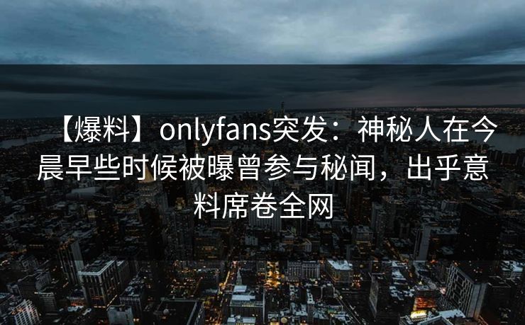 【爆料】onlyfans突发:神秘人在今晨早些时候被曝曾参与秘闻,出乎意料席卷全网 【爆料】onlyfans突发:神秘人在今晨早些时候被曝曾参与秘闻,出乎意料席卷全网