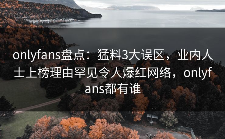 onlyfans盘点:猛料3大误区,业内人士上榜理由罕见令人爆红网络,onlyfans都有谁 onlyfans盘点:猛料3大误区,业内人士上榜理由罕见令人爆红网络,onlyfans都有谁