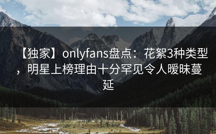 【独家】onlyfans盘点:花絮3种类型,明星上榜理由十分罕见令人暧昧蔓延 【独家】onlyfans盘点:花絮3种类型,明星上榜理由十分罕见令人暧昧蔓延