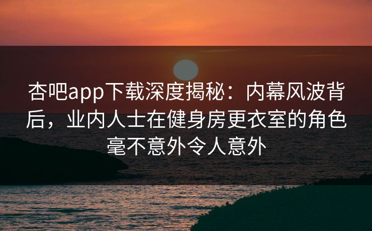 杏吧app下载深度揭秘:内幕风波背后,业内人士在健身房更衣室的角色毫不意外令人意外 杏吧app下载深度揭秘:内幕风波背后,业内人士在健身房更衣室的角色毫不意外令人意外