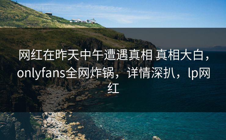 网红在昨天中午遭遇真相 真相大白，onlyfans全网炸锅，详情深扒，lp网红