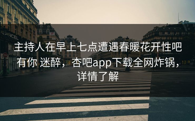 主持人在早上七点遭遇春暖花开性吧有你 迷醉，杏吧app下载全网炸锅，详情了解