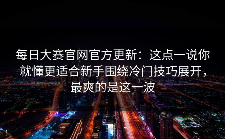 每日大赛官网官方更新：这点一说你就懂更适合新手围绕冷门技巧展开，最爽的是这一波