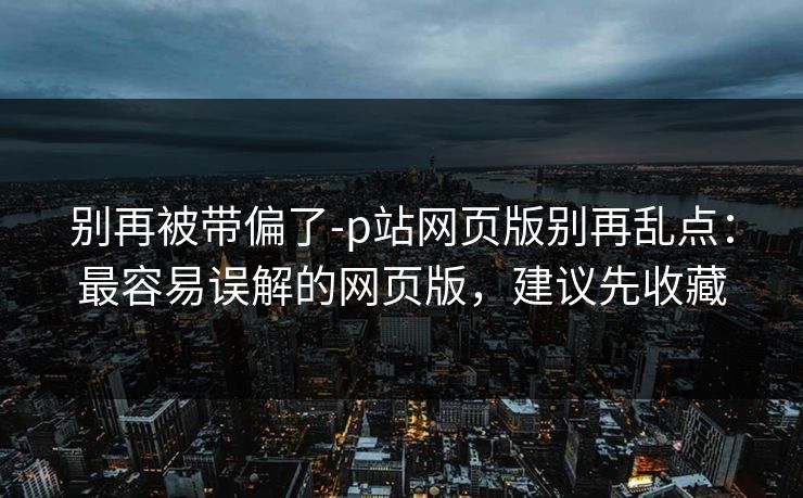 别再被带偏了-p站网页版别再乱点：最容易误解的网页版，建议先收藏