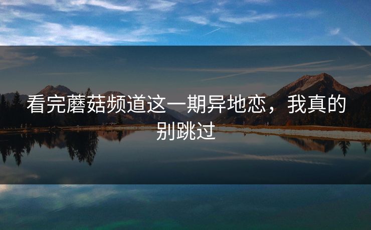 看完蘑菇频道这一期异地恋，我真的别跳过