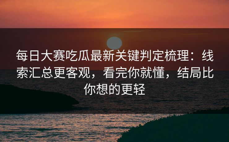 每日大赛吃瓜最新关键判定梳理：线索汇总更客观，看完你就懂，结局比你想的更轻