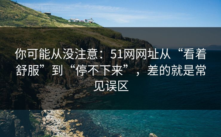 你可能从没注意：51网网址从“看着舒服”到“停不下来”，差的就是常见误区