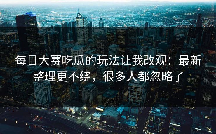 每日大赛吃瓜的玩法让我改观：最新整理更不绕，很多人都忽略了