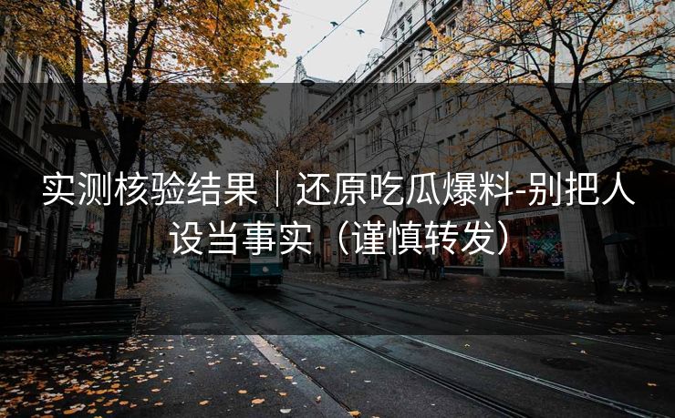 实测核验结果｜还原吃瓜爆料-别把人设当事实（谨慎转发）