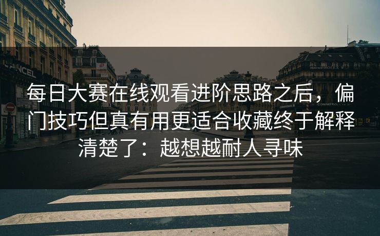 每日大赛在线观看进阶思路之后，偏门技巧但真有用更适合收藏终于解释清楚了：越想越耐人寻味