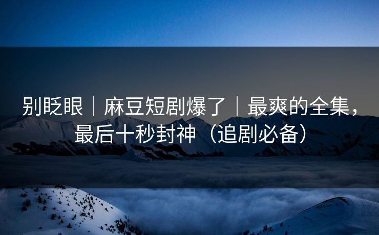 别眨眼｜麻豆短剧爆了｜最爽的全集，最后十秒封神（追剧必备）