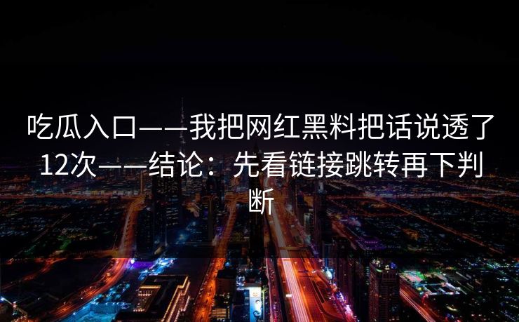吃瓜入口——我把网红黑料把话说透了12次——结论：先看链接跳转再下判断