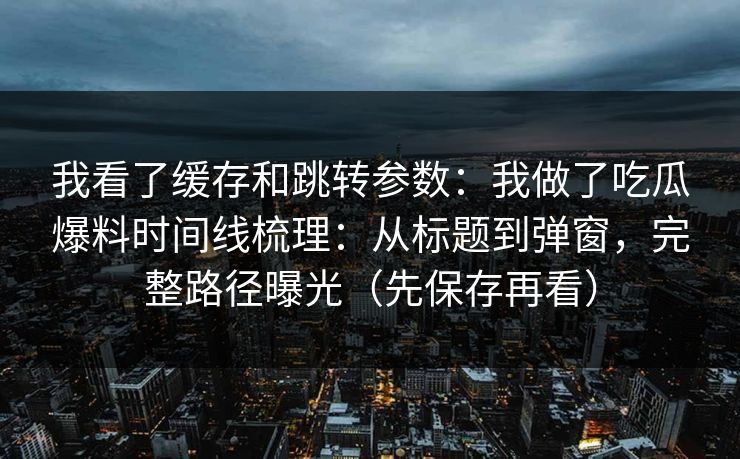 我看了缓存和跳转参数：我做了吃瓜爆料时间线梳理：从标题到弹窗，完整路径曝光（先保存再看）