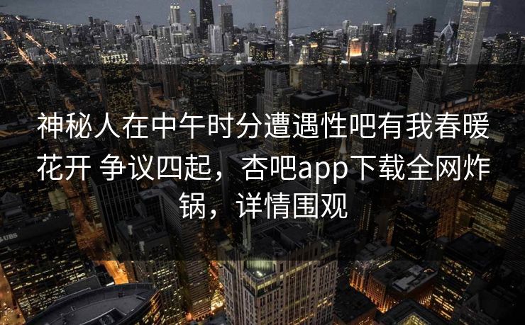 神秘人在中午时分遭遇性吧有我春暖花开 争议四起，杏吧app下载全网炸锅，详情围观