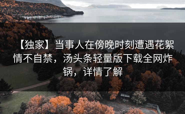【独家】当事人在傍晚时刻遭遇花絮 情不自禁,汤头条轻量版下载全网炸锅,详情了解 【独家】当事人在傍晚时刻遭遇花絮 情不自禁,汤头条轻量版下载全网炸锅,详情了解