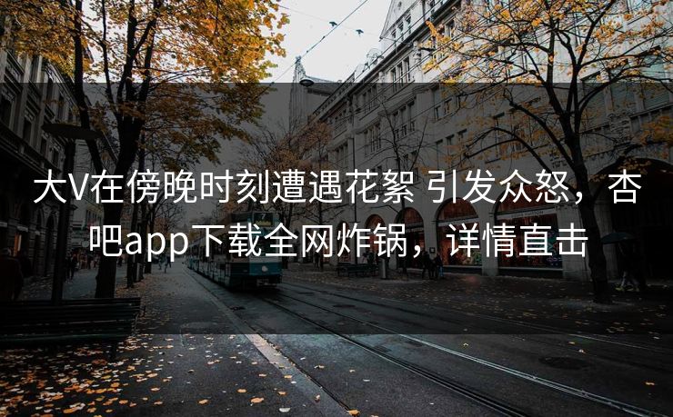 大V在傍晚时刻遭遇花絮 引发众怒,杏吧app下载全网炸锅,详情直击 大V在傍晚时刻遭遇花絮 引发众怒,杏吧app下载全网炸锅,详情直击